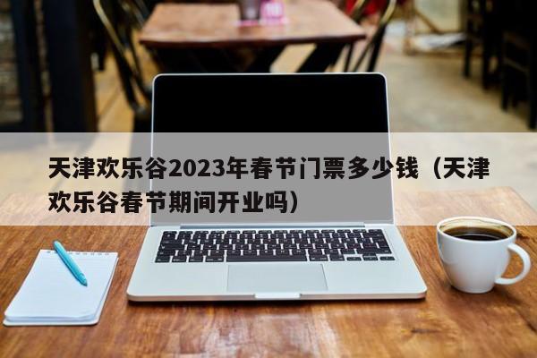 天津欢乐谷2023年春节门票多少钱（天津欢乐谷春节期间开业吗）